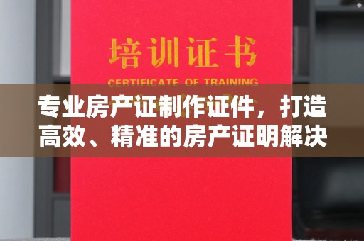 惠安专业房产证制作证件，打造高效、精准的房产证明解决方案