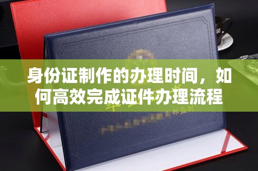 惠安身份证制作的办理时间，如何高效完成证件办理流程